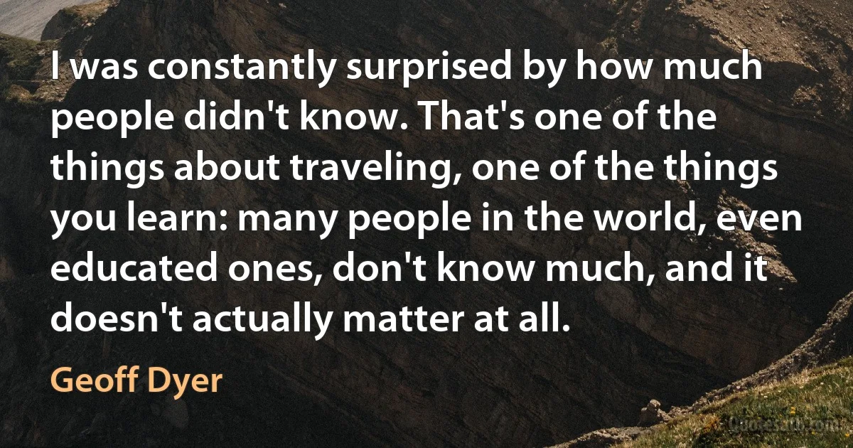 I was constantly surprised by how much people didn't know. That's one of the things about traveling, one of the things you learn: many people in the world, even educated ones, don't know much, and it doesn't actually matter at all. (Geoff Dyer)