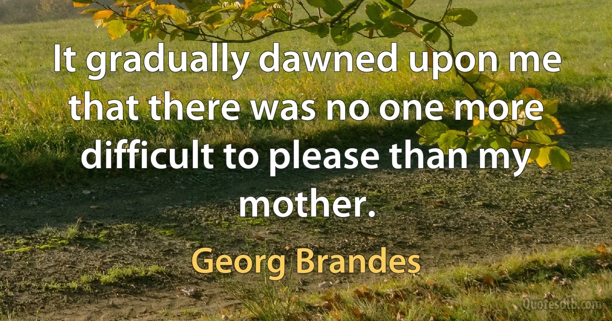 It gradually dawned upon me that there was no one more difficult to please than my mother. (Georg Brandes)