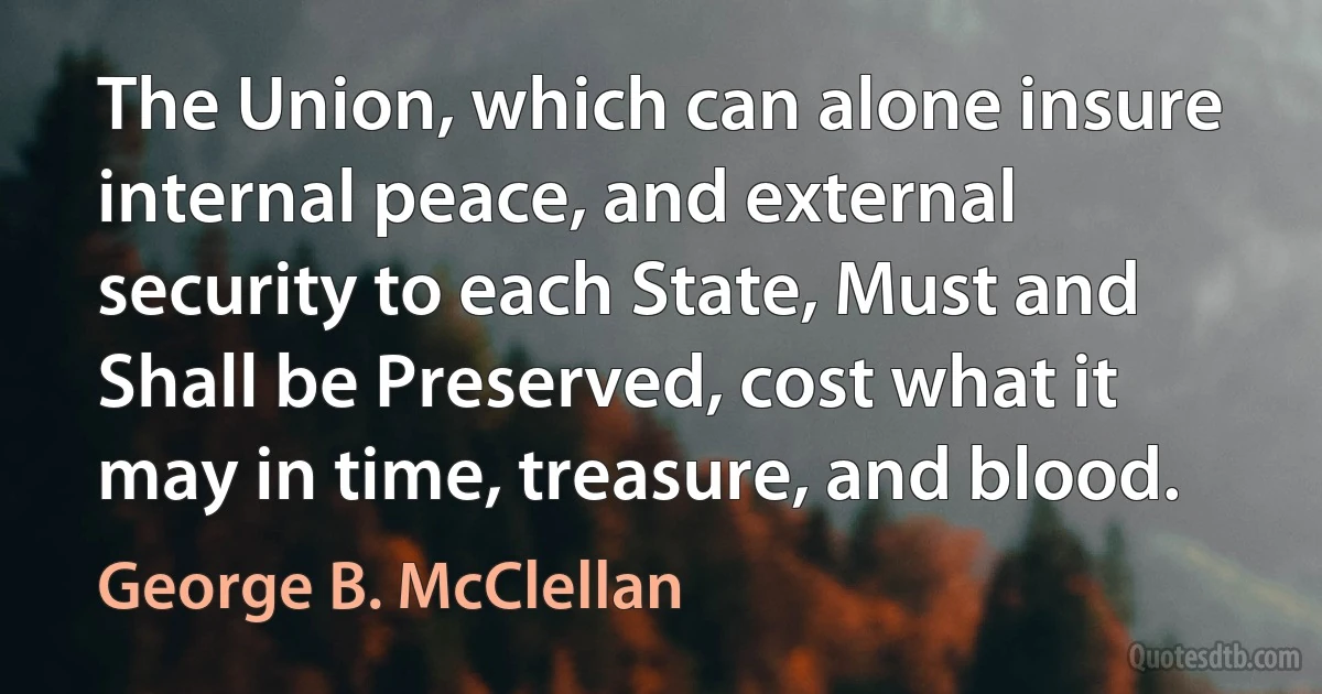 The Union, which can alone insure internal peace, and external security to each State, Must and Shall be Preserved, cost what it may in time, treasure, and blood. (George B. McClellan)