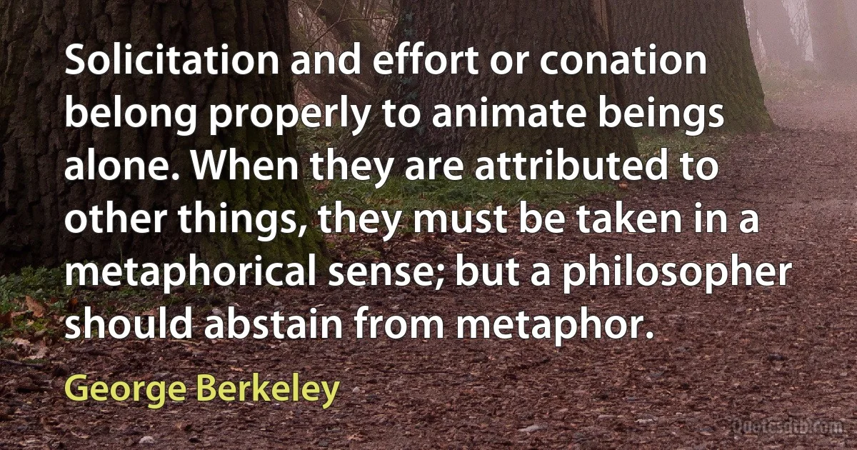 Solicitation and effort or conation belong properly to animate beings alone. When they are attributed to other things, they must be taken in a metaphorical sense; but a philosopher should abstain from metaphor. (George Berkeley)