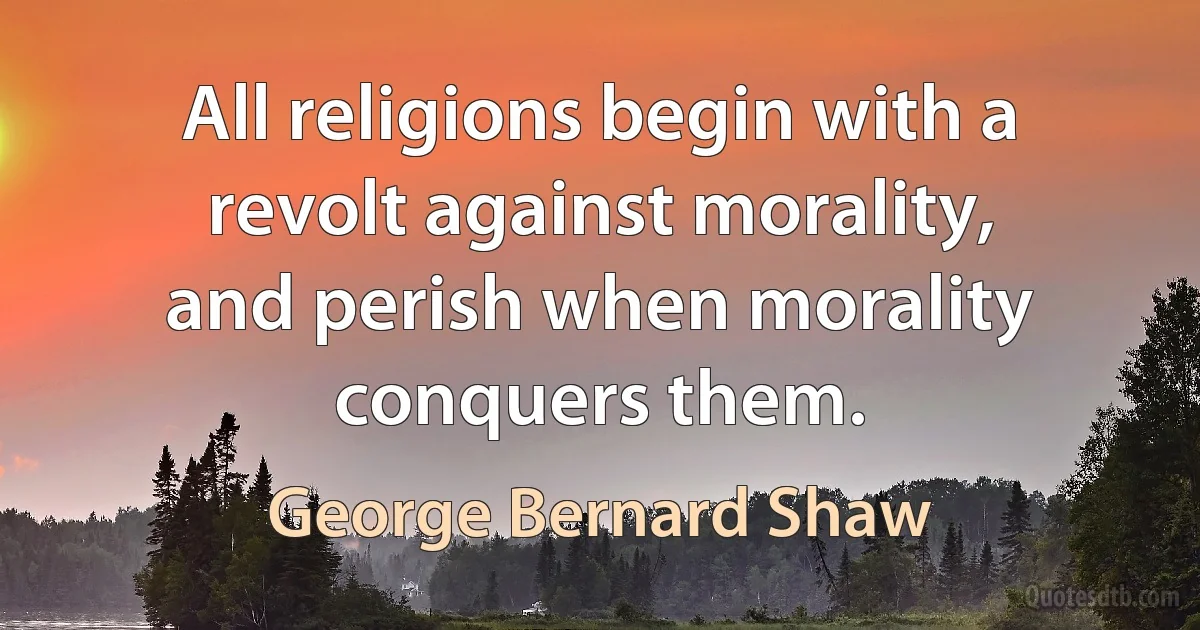 All religions begin with a revolt against morality, and perish when morality conquers them. (George Bernard Shaw)