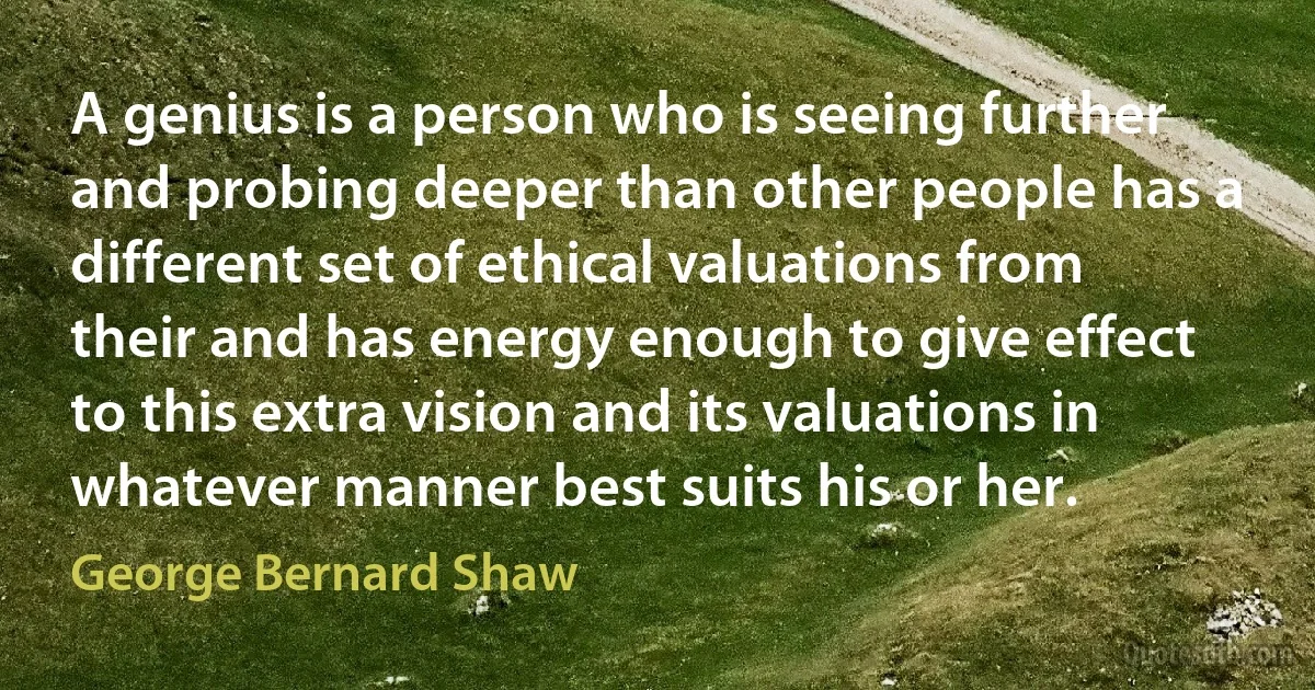 A genius is a person who is seeing further and probing deeper than other people has a different set of ethical valuations from their and has energy enough to give effect to this extra vision and its valuations in whatever manner best suits his or her. (George Bernard Shaw)