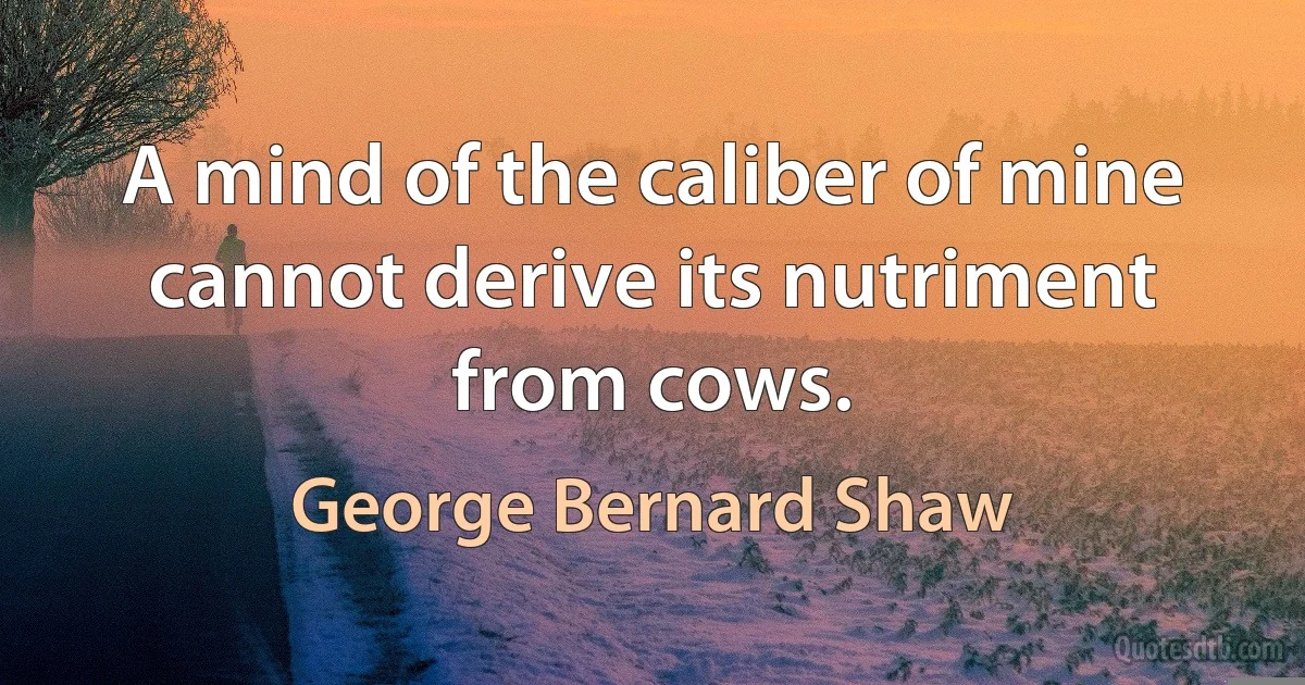 A mind of the caliber of mine cannot derive its nutriment from cows. (George Bernard Shaw)