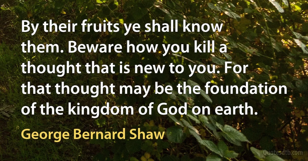 By their fruits ye shall know them. Beware how you kill a thought that is new to you. For that thought may be the foundation of the kingdom of God on earth. (George Bernard Shaw)