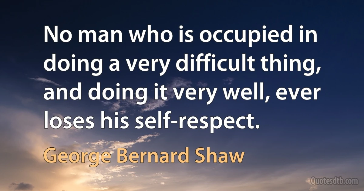 No man who is occupied in doing a very difficult thing, and doing it very well, ever loses his self-respect. (George Bernard Shaw)