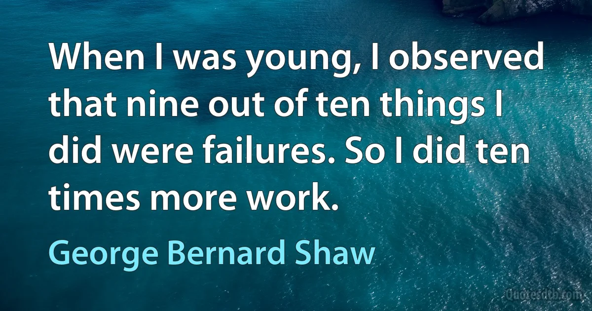 When I was young, I observed that nine out of ten things I did were failures. So I did ten times more work. (George Bernard Shaw)