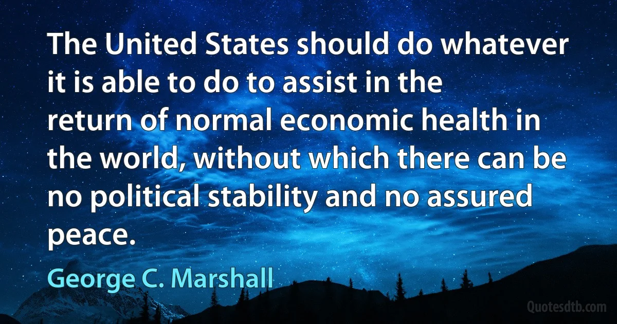 The United States should do whatever it is able to do to assist in the return of normal economic health in the world, without which there can be no political stability and no assured peace. (George C. Marshall)