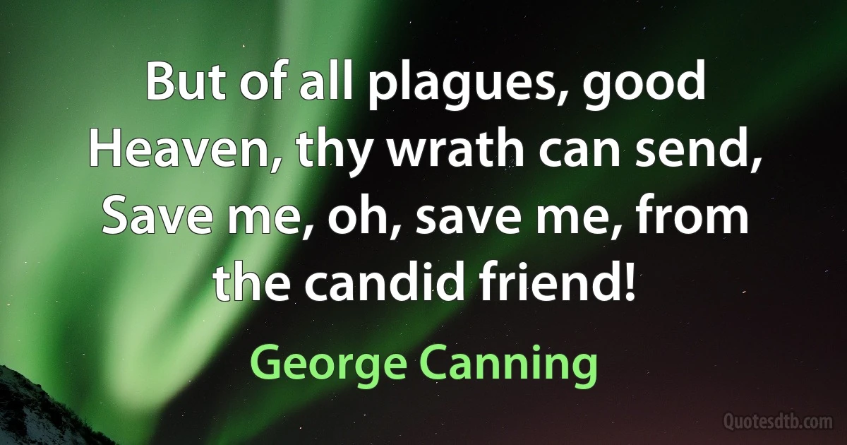 But of all plagues, good Heaven, thy wrath can send, Save me, oh, save me, from the candid friend! (George Canning)