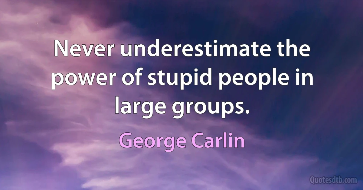 Never underestimate the power of stupid people in large groups. (George Carlin)