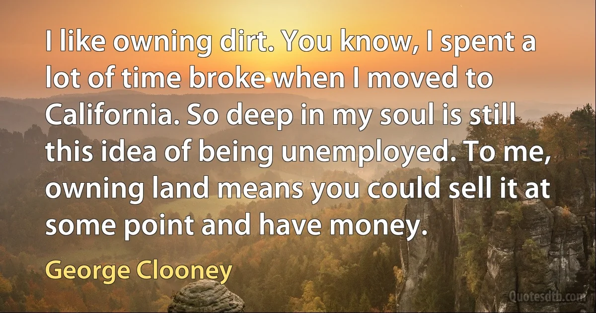 I like owning dirt. You know, I spent a lot of time broke when I moved to California. So deep in my soul is still this idea of being unemployed. To me, owning land means you could sell it at some point and have money. (George Clooney)