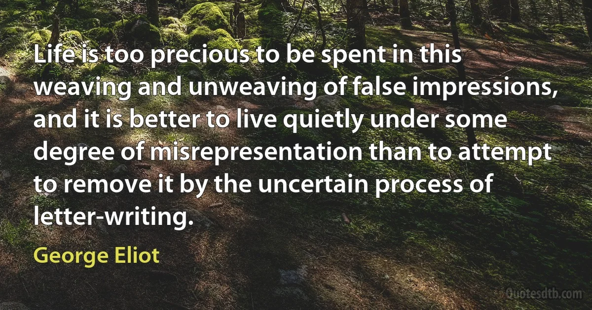 Life is too precious to be spent in this weaving and unweaving of false impressions, and it is better to live quietly under some degree of misrepresentation than to attempt to remove it by the uncertain process of letter-writing. (George Eliot)