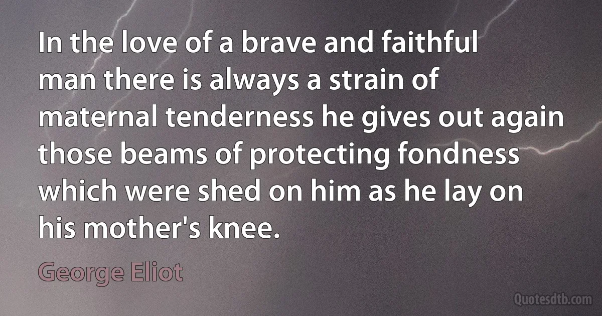 In the love of a brave and faithful man there is always a strain of maternal tenderness he gives out again those beams of protecting fondness which were shed on him as he lay on his mother's knee. (George Eliot)