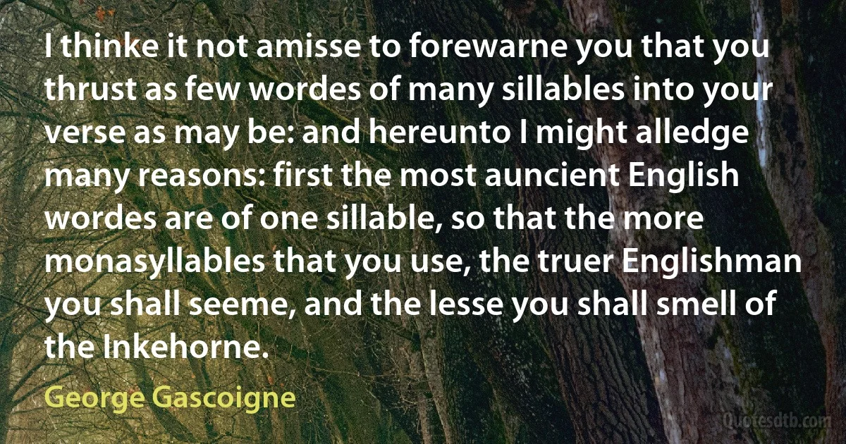 I thinke it not amisse to forewarne you that you thrust as few wordes of many sillables into your verse as may be: and hereunto I might alledge many reasons: first the most auncient English wordes are of one sillable, so that the more monasyllables that you use, the truer Englishman you shall seeme, and the lesse you shall smell of the Inkehorne. (George Gascoigne)