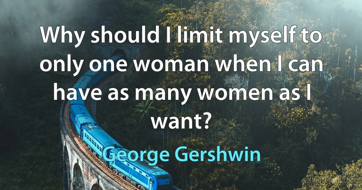 Why should I limit myself to only one woman when I can have as many women as I want? (George Gershwin)