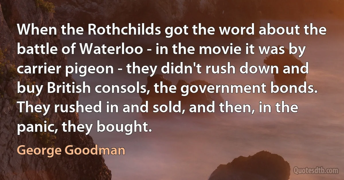 When the Rothchilds got the word about the battle of Waterloo - in the movie it was by carrier pigeon - they didn't rush down and buy British consols, the government bonds. They rushed in and sold, and then, in the panic, they bought. (George Goodman)