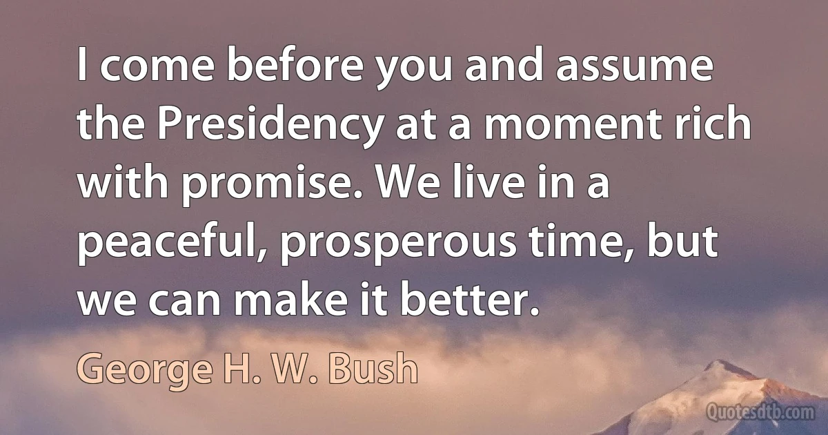 I come before you and assume the Presidency at a moment rich with promise. We live in a peaceful, prosperous time, but we can make it better. (George H. W. Bush)