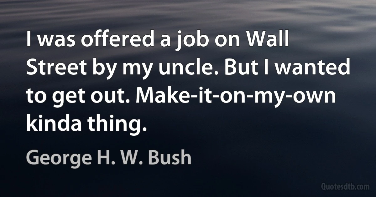 I was offered a job on Wall Street by my uncle. But I wanted to get out. Make-it-on-my-own kinda thing. (George H. W. Bush)