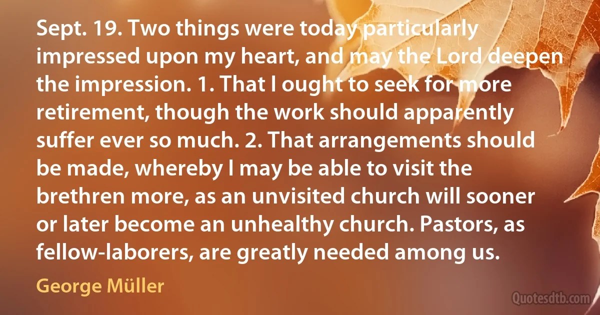 Sept. 19. Two things were today particularly impressed upon my heart, and may the Lord deepen the impression. 1. That I ought to seek for more retirement, though the work should apparently suffer ever so much. 2. That arrangements should be made, whereby I may be able to visit the brethren more, as an unvisited church will sooner or later become an unhealthy church. Pastors, as fellow-laborers, are greatly needed among us. (George Müller)