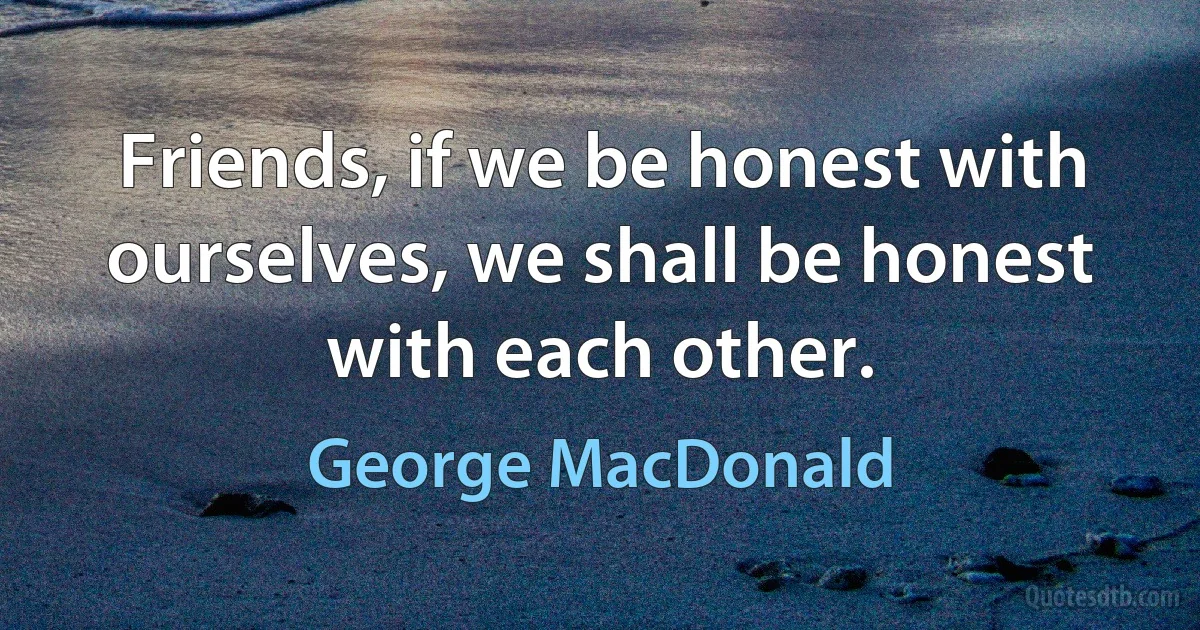 Friends, if we be honest with ourselves, we shall be honest with each other. (George MacDonald)