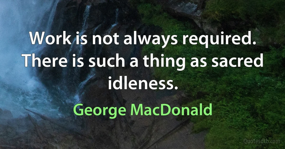 Work is not always required. There is such a thing as sacred idleness. (George MacDonald)