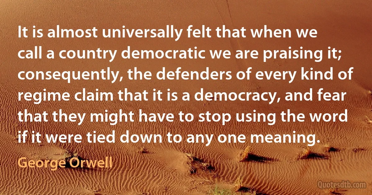 It is almost universally felt that when we call a country democratic we are praising it; consequently, the defenders of every kind of regime claim that it is a democracy, and fear that they might have to stop using the word if it were tied down to any one meaning. (George Orwell)