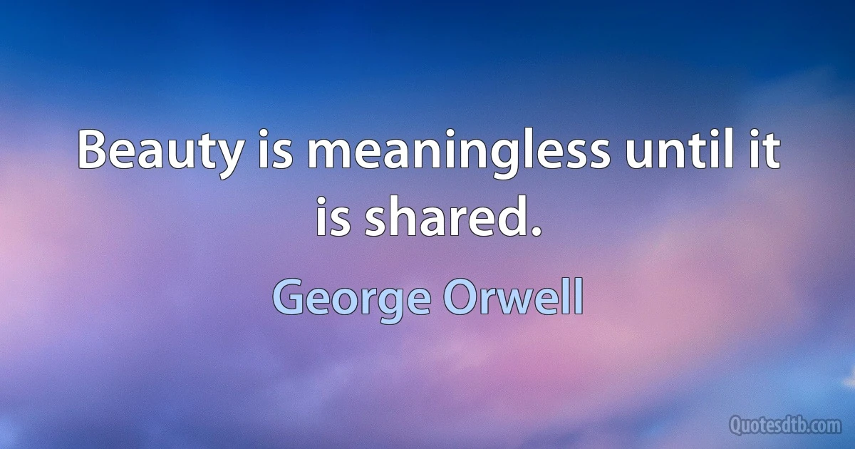 Beauty is meaningless until it is shared. (George Orwell)