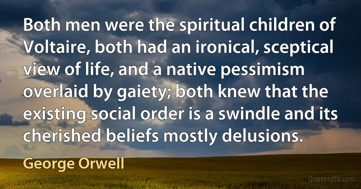 Both men were the spiritual children of Voltaire, both had an ironical, sceptical view of life, and a native pessimism overlaid by gaiety; both knew that the existing social order is a swindle and its cherished beliefs mostly delusions. (George Orwell)