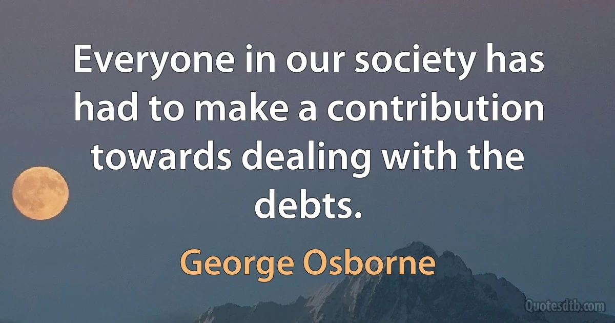 Everyone in our society has had to make a contribution towards dealing with the debts. (George Osborne)