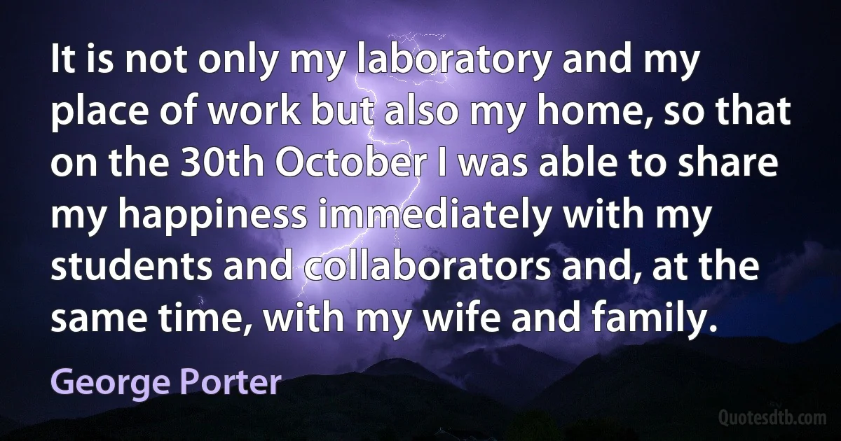 It is not only my laboratory and my place of work but also my home, so that on the 30th October I was able to share my happiness immediately with my students and collaborators and, at the same time, with my wife and family. (George Porter)