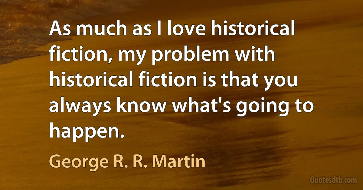 As much as I love historical fiction, my problem with historical fiction is that you always know what's going to happen. (George R. R. Martin)