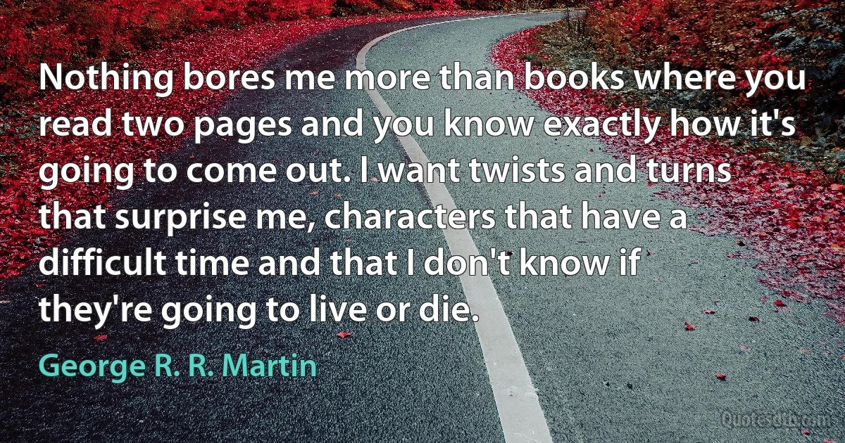 Nothing bores me more than books where you read two pages and you know exactly how it's going to come out. I want twists and turns that surprise me, characters that have a difficult time and that I don't know if they're going to live or die. (George R. R. Martin)