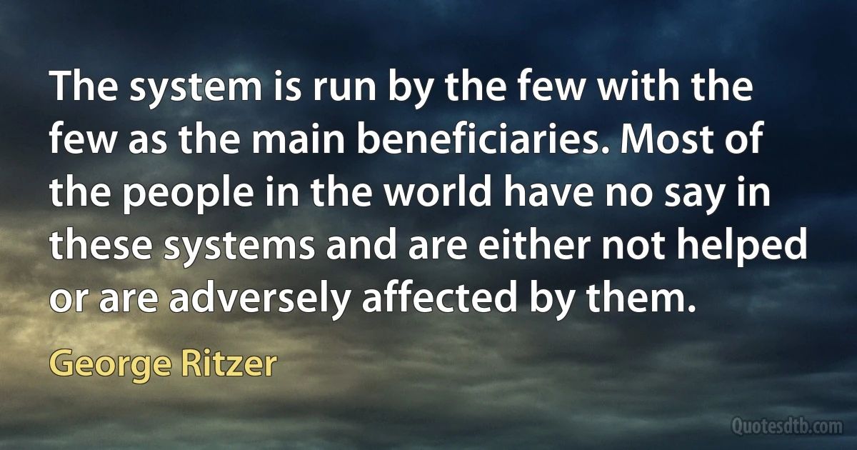 The system is run by the few with the few as the main beneficiaries. Most of the people in the world have no say in these systems and are either not helped or are adversely affected by them. (George Ritzer)