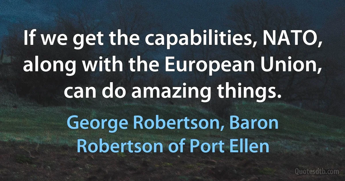 If we get the capabilities, NATO, along with the European Union, can do amazing things. (George Robertson, Baron Robertson of Port Ellen)