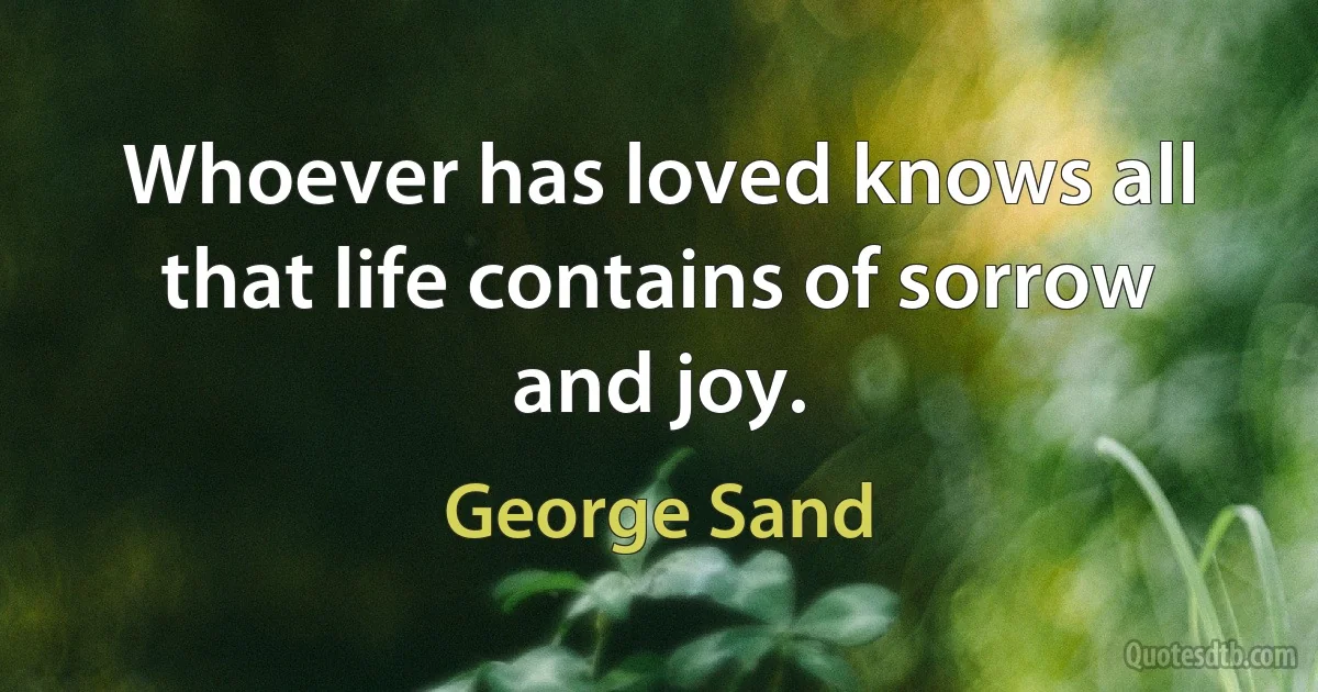 Whoever has loved knows all that life contains of sorrow and joy. (George Sand)