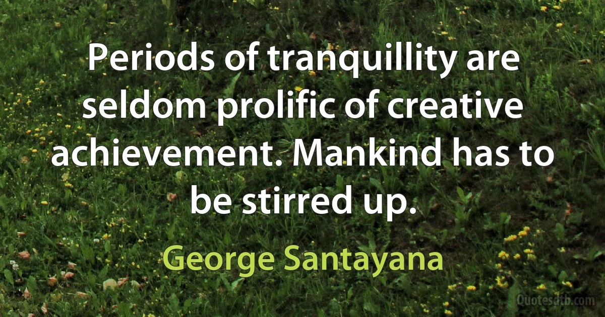 Periods of tranquillity are seldom prolific of creative achievement. Mankind has to be stirred up. (George Santayana)