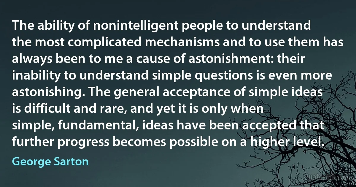 The ability of nonintelligent people to understand the most complicated mechanisms and to use them has always been to me a cause of astonishment: their inability to understand simple questions is even more astonishing. The general acceptance of simple ideas is difficult and rare, and yet it is only when simple, fundamental, ideas have been accepted that further progress becomes possible on a higher level. (George Sarton)