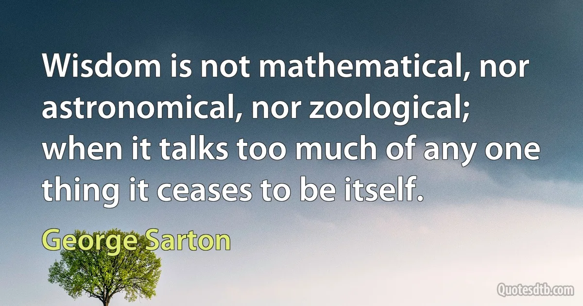 Wisdom is not mathematical, nor astronomical, nor zoological; when it talks too much of any one thing it ceases to be itself. (George Sarton)