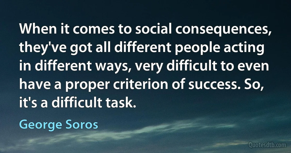 When it comes to social consequences, they've got all different people acting in different ways, very difficult to even have a proper criterion of success. So, it's a difficult task. (George Soros)