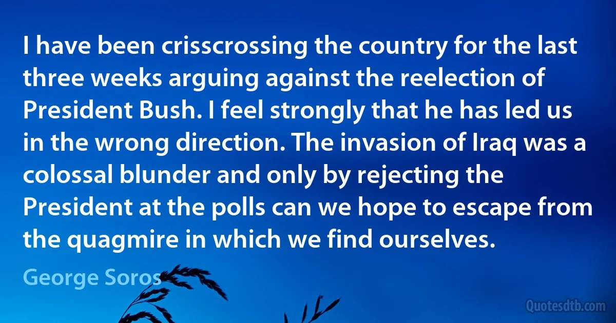 I have been crisscrossing the country for the last three weeks arguing against the reelection of President Bush. I feel strongly that he has led us in the wrong direction. The invasion of Iraq was a colossal blunder and only by rejecting the President at the polls can we hope to escape from the quagmire in which we find ourselves. (George Soros)