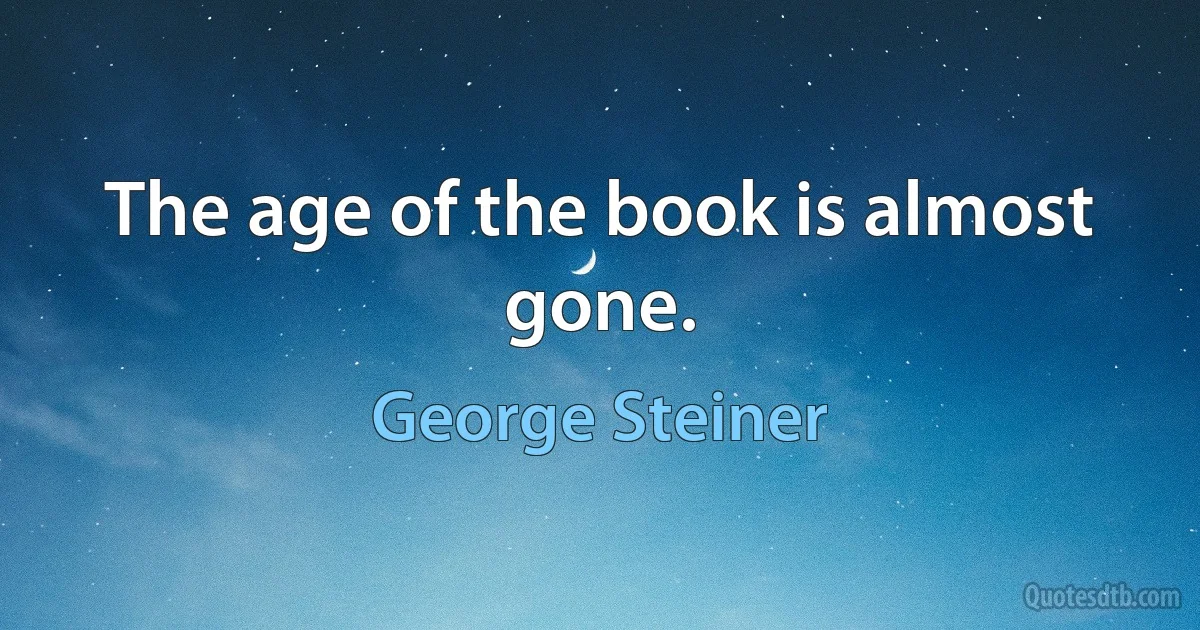 The age of the book is almost gone. (George Steiner)