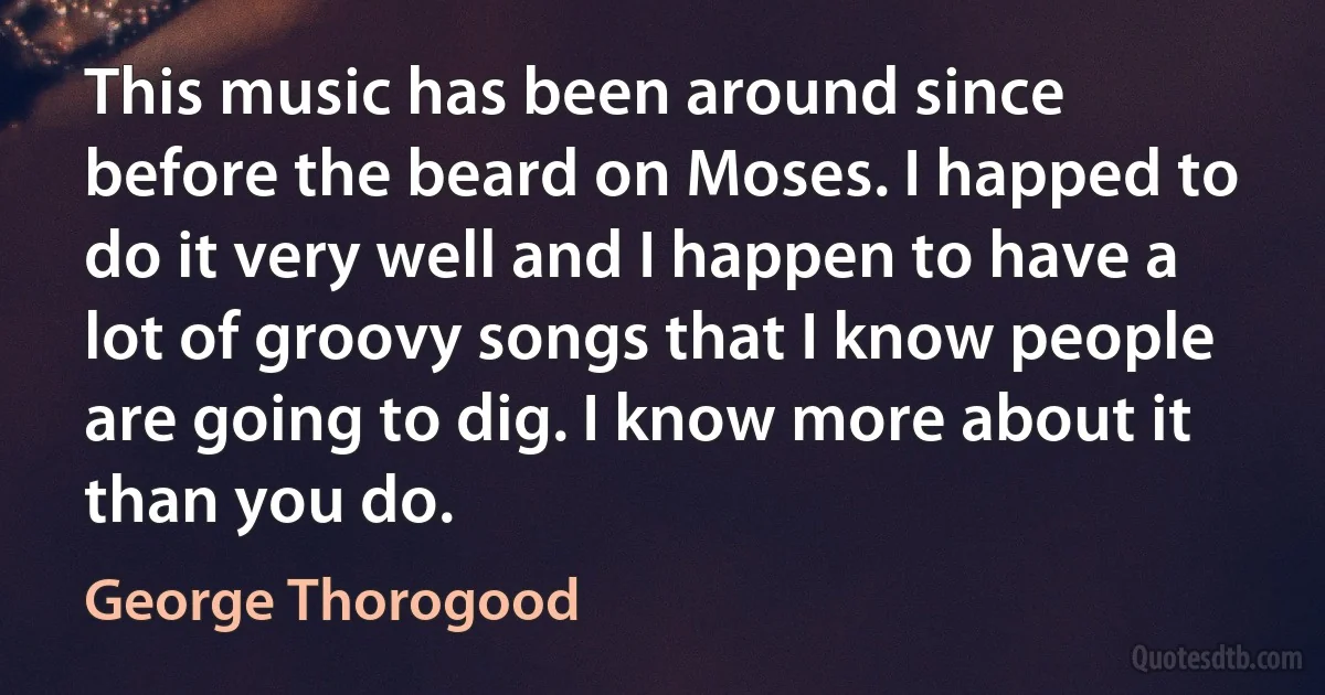 This music has been around since before the beard on Moses. I happed to do it very well and I happen to have a lot of groovy songs that I know people are going to dig. I know more about it than you do. (George Thorogood)