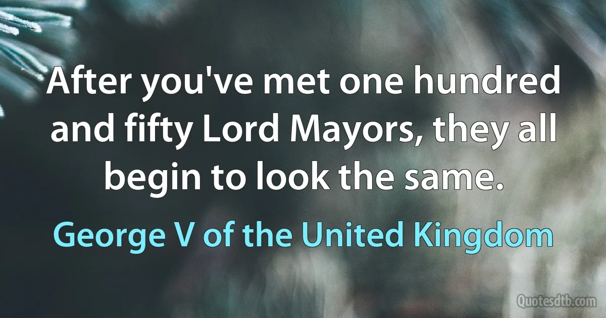 After you've met one hundred and fifty Lord Mayors, they all begin to look the same. (George V of the United Kingdom)