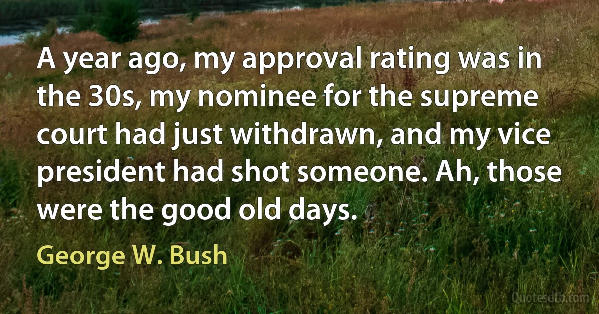 A year ago, my approval rating was in the 30s, my nominee for the supreme court had just withdrawn, and my vice president had shot someone. Ah, those were the good old days. (George W. Bush)