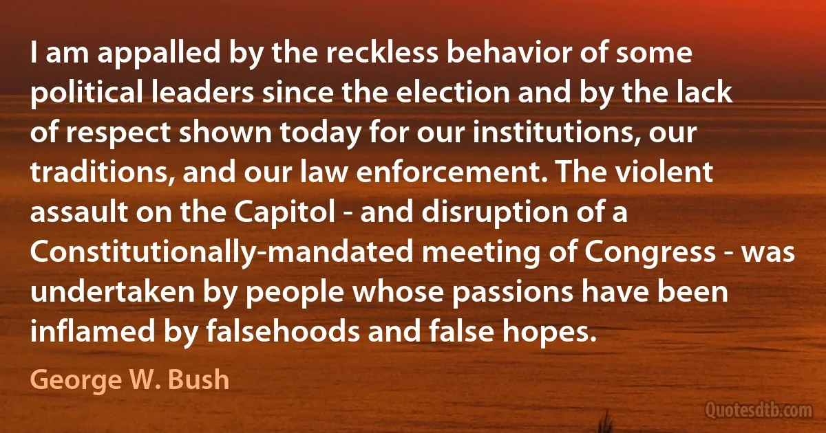 I am appalled by the reckless behavior of some political leaders since the election and by the lack of respect shown today for our institutions, our traditions, and our law enforcement. The violent assault on the Capitol - and disruption of a Constitutionally-mandated meeting of Congress - was undertaken by people whose passions have been inflamed by falsehoods and false hopes. (George W. Bush)