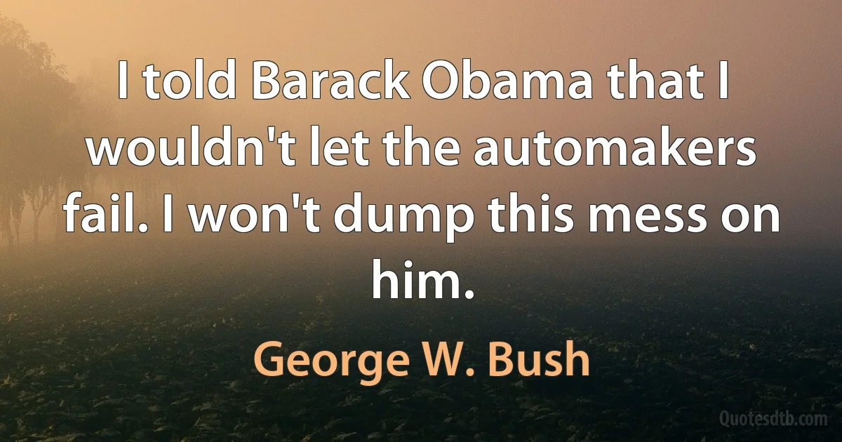 I told Barack Obama that I wouldn't let the automakers fail. I won't dump this mess on him. (George W. Bush)