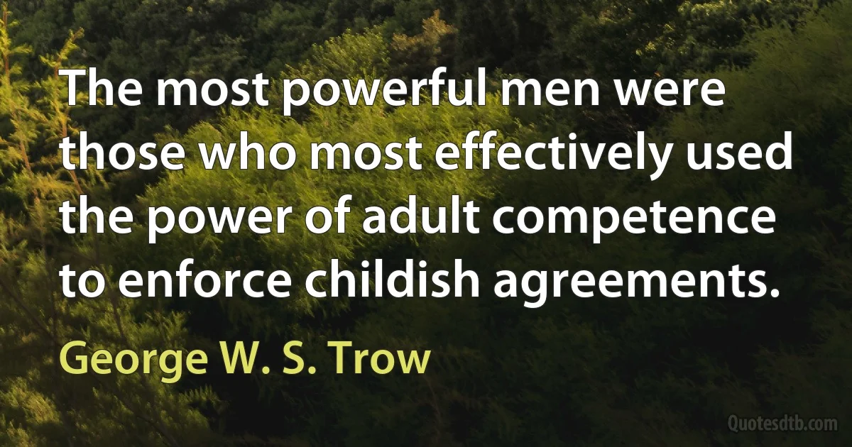 The most powerful men were those who most effectively used the power of adult competence to enforce childish agreements. (George W. S. Trow)