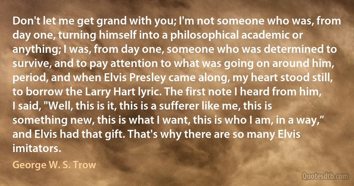 Don't let me get grand with you; I'm not someone who was, from day one, turning himself into a philosophical academic or anything; I was, from day one, someone who was determined to survive, and to pay attention to what was going on around him, period, and when Elvis Presley came along, my heart stood still, to borrow the Larry Hart lyric. The first note I heard from him, I said, "Well, this is it, this is a sufferer like me, this is something new, this is what I want, this is who I am, in a way,” and Elvis had that gift. That's why there are so many Elvis imitators. (George W. S. Trow)