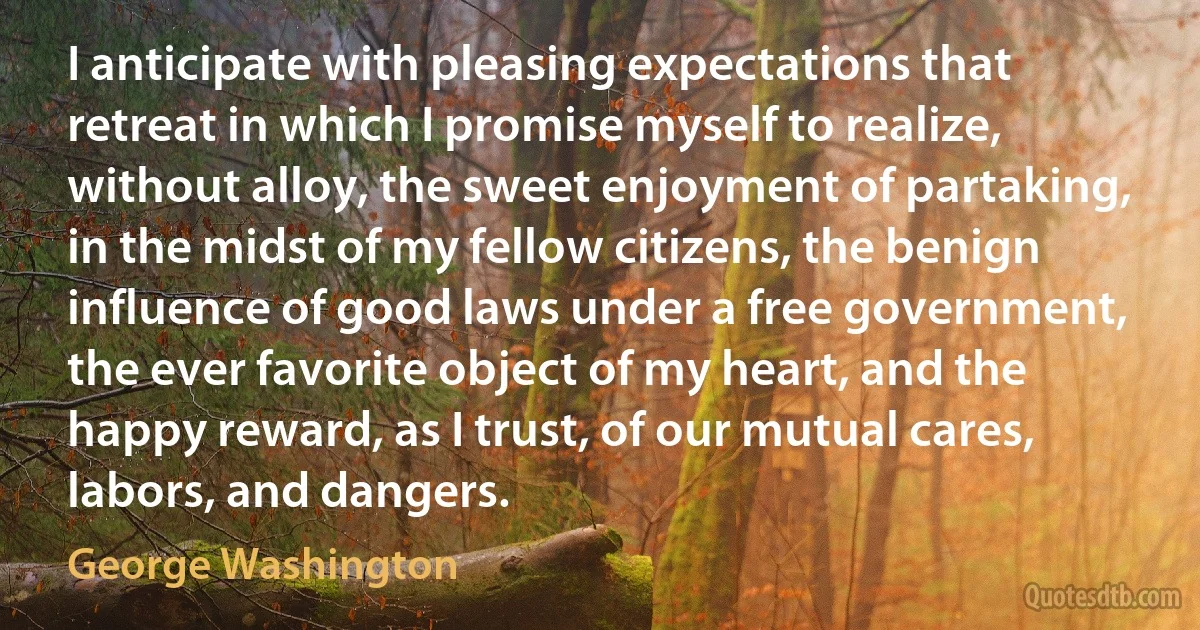 I anticipate with pleasing expectations that retreat in which I promise myself to realize, without alloy, the sweet enjoyment of partaking, in the midst of my fellow citizens, the benign influence of good laws under a free government, the ever favorite object of my heart, and the happy reward, as I trust, of our mutual cares, labors, and dangers. (George Washington)