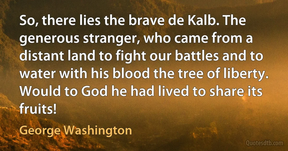 So, there lies the brave de Kalb. The generous stranger, who came from a distant land to fight our battles and to water with his blood the tree of liberty. Would to God he had lived to share its fruits! (George Washington)