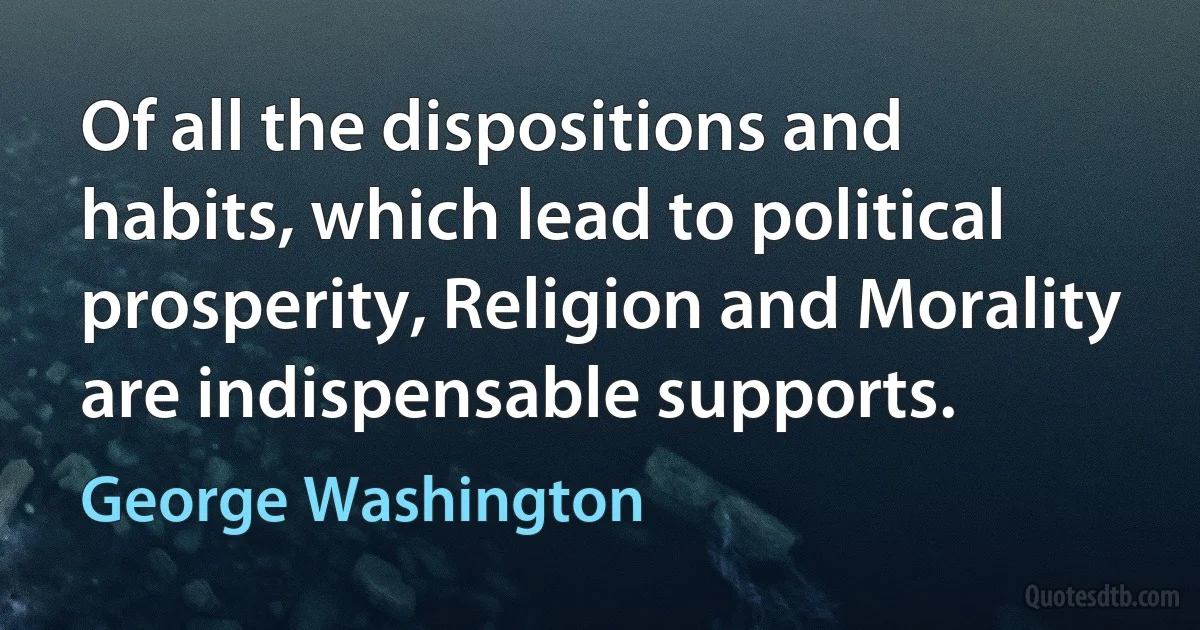 Of all the dispositions and habits, which lead to political prosperity, Religion and Morality are indispensable supports. (George Washington)